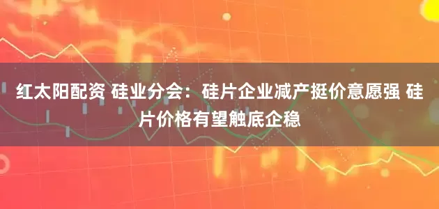 红太阳配资 硅业分会：硅片企业减产挺价意愿强 硅片价格有望触底企稳