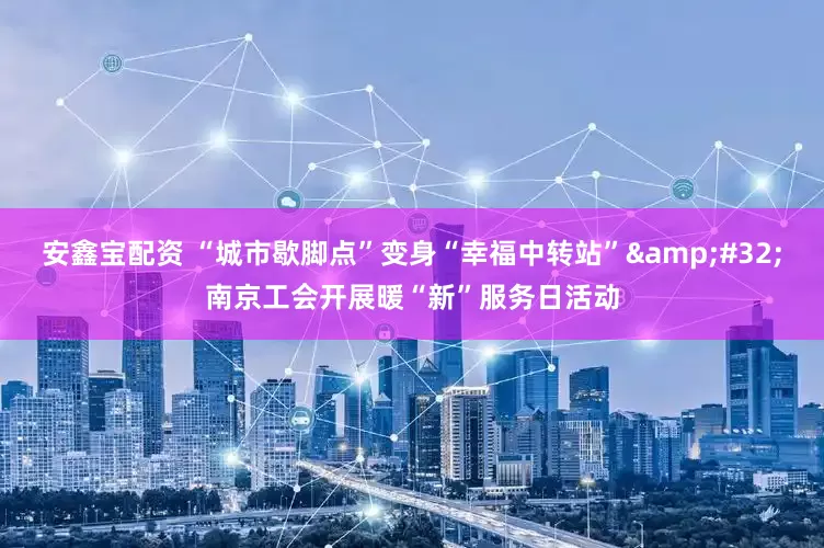 安鑫宝配资 “城市歇脚点”变身“幸福中转站”&#32;南京工会开展暖“新”服务日活动