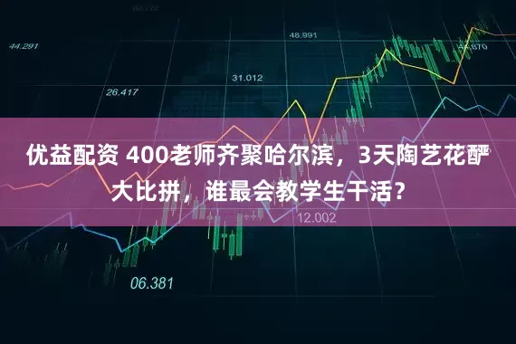 优益配资 400老师齐聚哈尔滨，3天陶艺花酽大比拼，谁最会教学生干活？