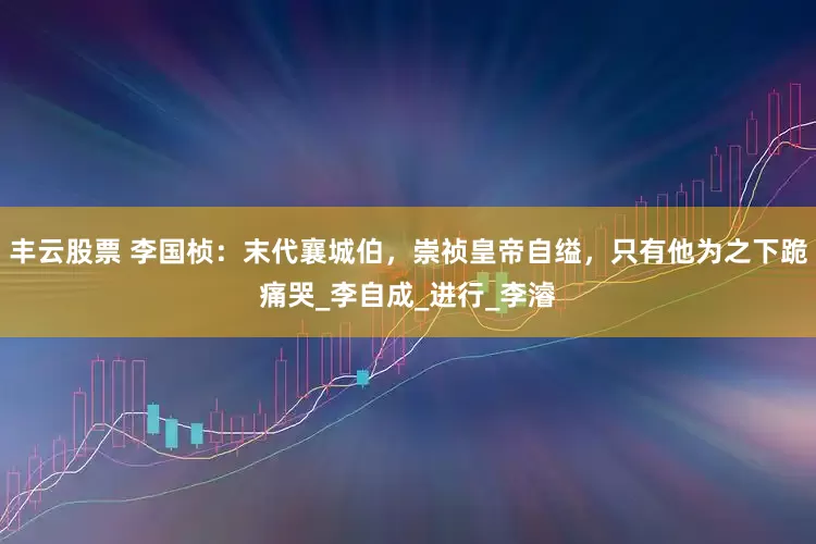 丰云股票 李国桢：末代襄城伯，崇祯皇帝自缢，只有他为之下跪痛哭_李自成_进行_李濬