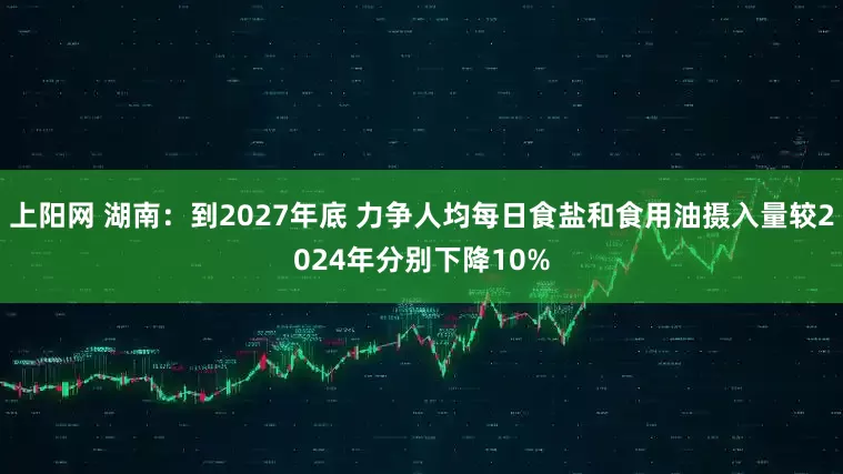 上阳网 湖南：到2027年底 力争人均每日食盐和食用油摄入量较2024年分别下降10%