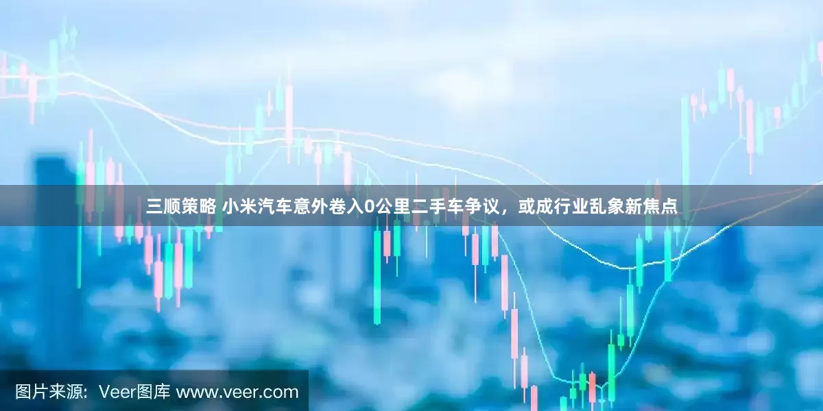 三顺策略 小米汽车意外卷入0公里二手车争议，或成行业乱象新焦点