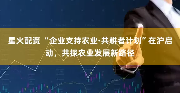 星火配资 “企业支持农业·共耕者计划”在沪启动，共探农业发展新路径