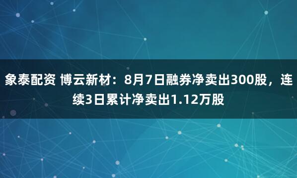 象泰配资 博云新材：8月7日融券净卖出300股，连续3日累计净卖出1.12万股