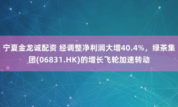 宁夏金龙诚配资 经调整净利润大增40.4%，绿茶集团(06831.HK)的增长飞轮加速转动