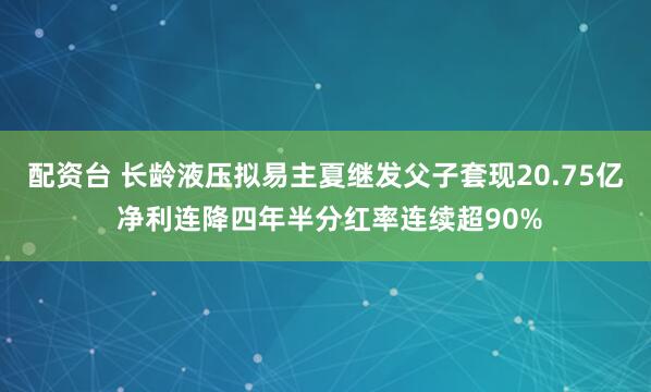 配资台 长龄液压拟易主夏继发父子套现20.75亿 净利连降四年半分红率连续超90%