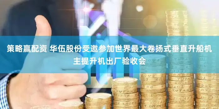 策略赢配资 华伍股份受邀参加世界最大卷扬式垂直升船机主提升机出厂验收会